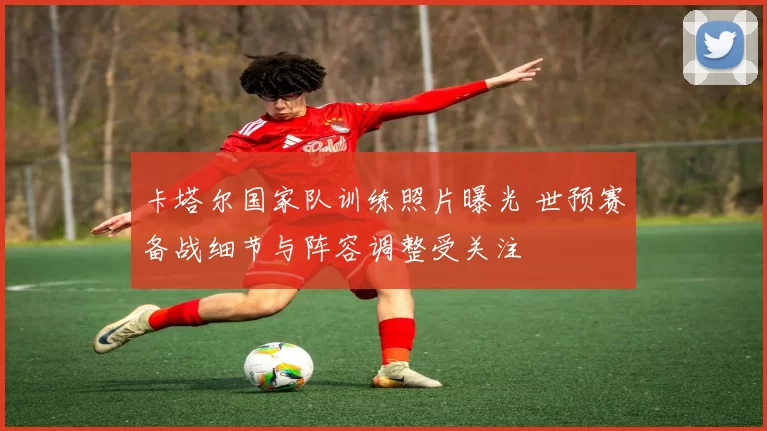 卡塔尔国家队训练照片曝光 世预赛备战细节与阵容调整受关注