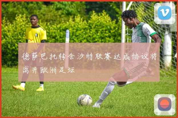 德萨巴托转会沙特联赛达成协议将离开欧洲足坛