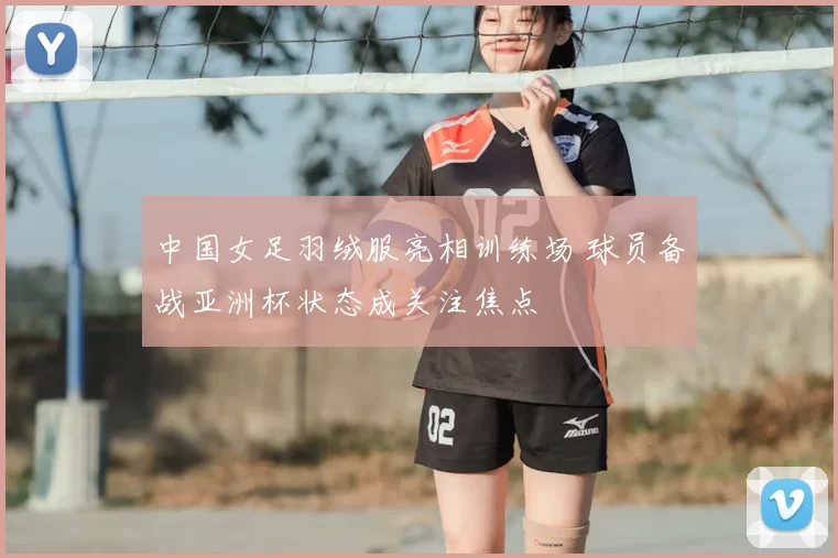 中国女足羽绒服亮相训练场 球员备战亚洲杯状态成关注焦点