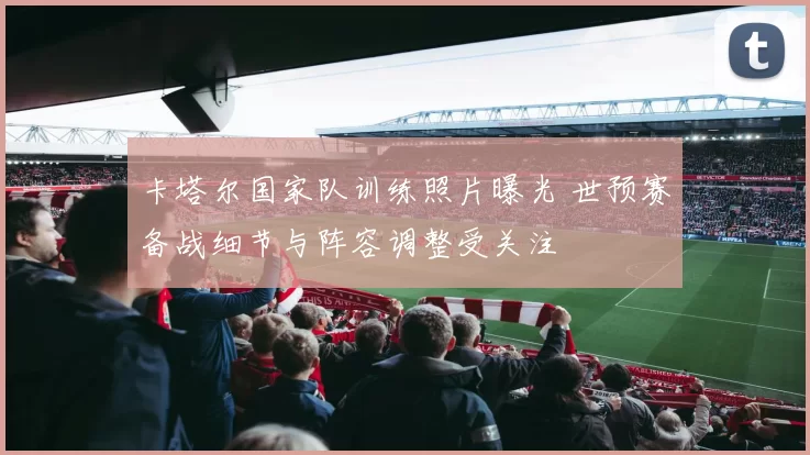 卡塔尔国家队训练照片曝光 世预赛备战细节与阵容调整受关注